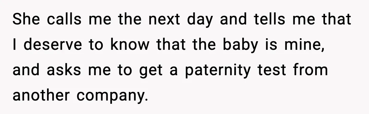She calls me the next day and tells me that I deserve to know that the baby is mine, and asks me to get a paternity test from another company.