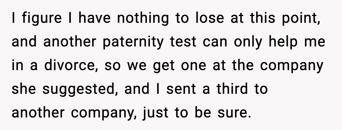 I figure I have nothing to lose at this point, and another paternity test can only help me in a divorce, so we get one at the company she suggested,...