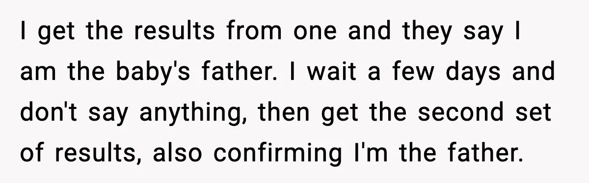 I get the results from one and they say I am the baby's father. I wait a few days and don't say anything, then get the second set of results,...