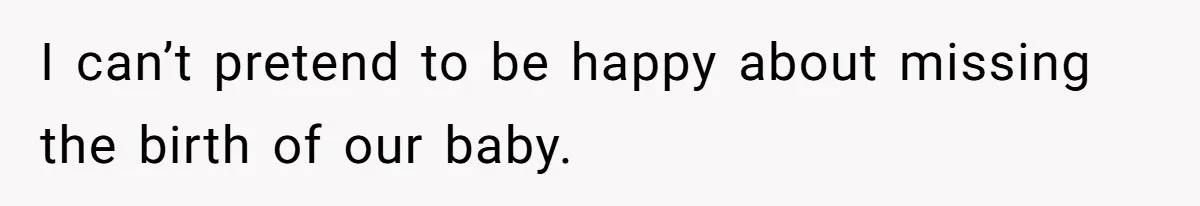 I can’t pretend to be happy about missing the birth of our baby.