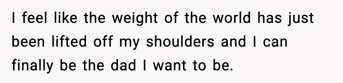 I feel like the weight of the world has just been lifted off my shoulders and I can finally be the dad I want to be.