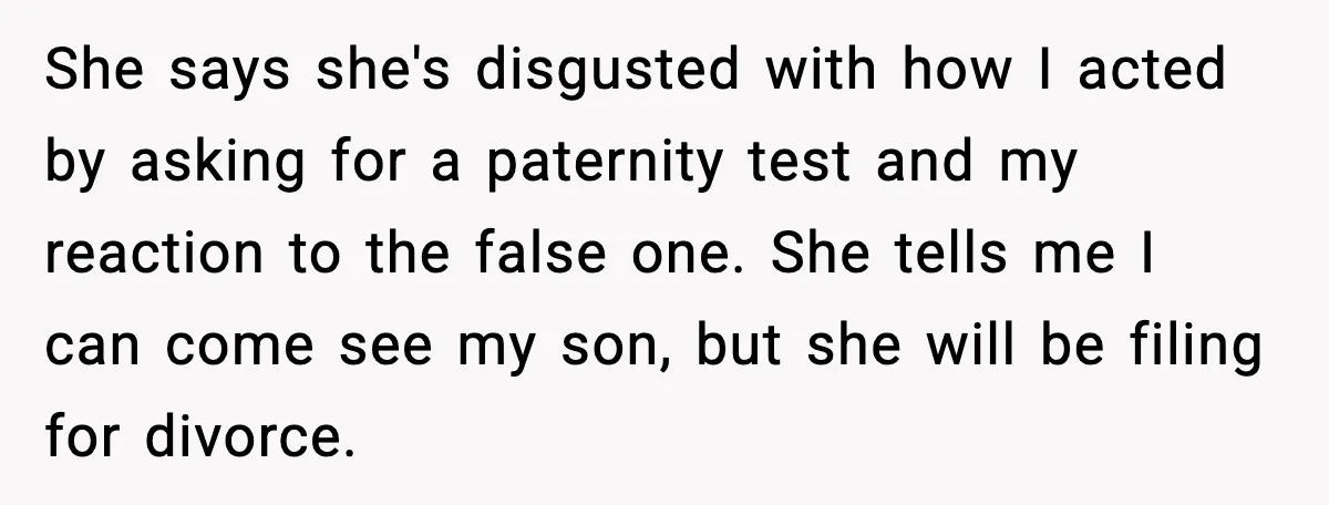 She says she's disgusted with how I acted by asking for a paternity test and my reaction to the false one. She tells me I can come see my son,...