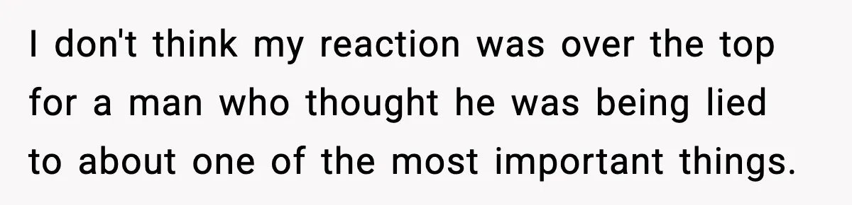 I don't think my reaction was over the top for a man who thought he was being lied to about one of the most important things.