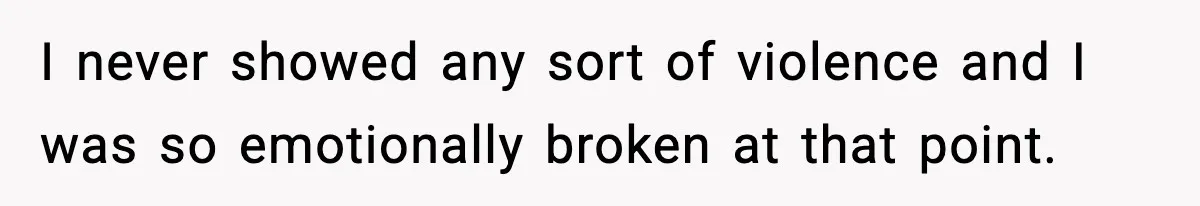 I never showed any sort of violence and I was so emotionally broken at that point.