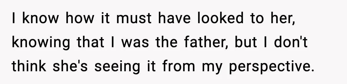 I know how it must have looked to her, knowing that I was the father, but I don't think she's seeing it from my perspective.