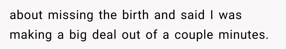 about missing the birth and said I was making a big deal out of a couple minutes.