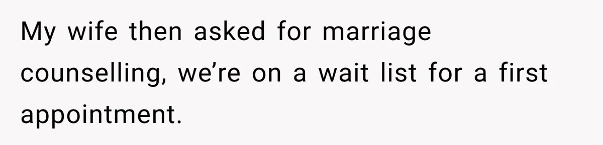 My wife then asked for marriage counselling, we’re on a wait list for a first appointment.