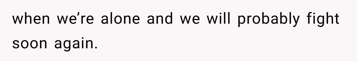 when we’re alone and we will probably fight soon again.