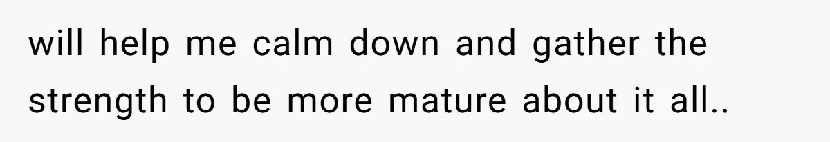 will help me calm down and gather the strength to be more mature about it all..