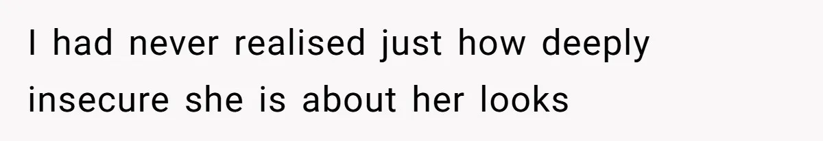 I had never realised just how deeply insecure she is about her looks