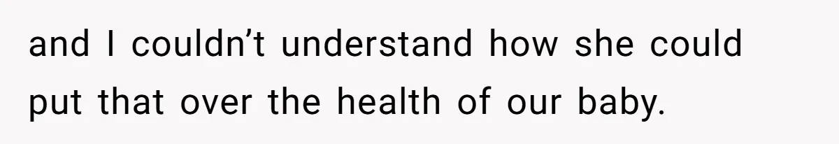 and I couldn’t understand how she could put that over the health of our baby.