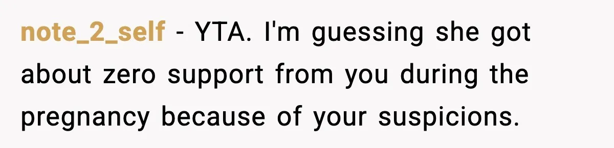 note_2_self - YTA. I'm guessing she got about zero support from you during the pregnancy because of your suspicions.