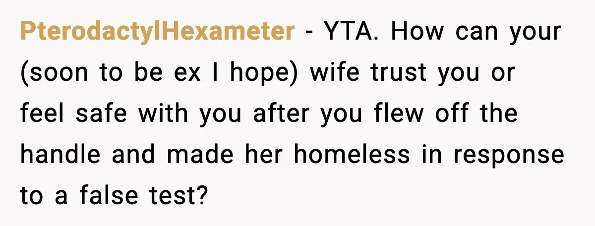 PterodactylHexameter - YTA. How can your (soon to be ex I hope) wife trust you or feel safe with you after you flew off the handle and made her homeless...