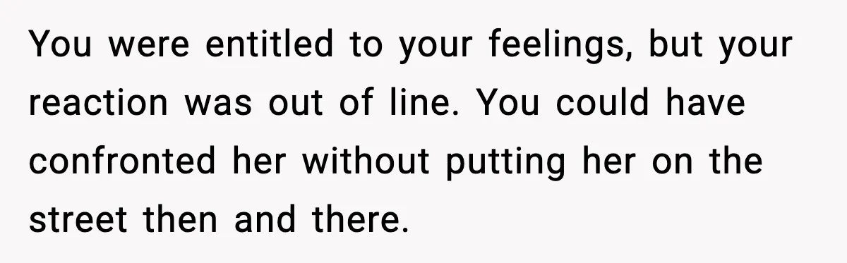 You were entitled to your feelings, but your reaction was out of line. You could have confronted her without putting her on the street then and there.