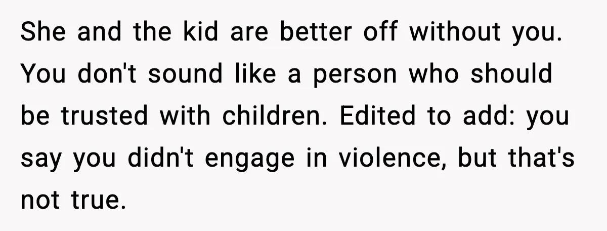 She and the kid are better off without you. You don't sound like a person who should be trusted with children. Edited to add: you say you didn't engage in...