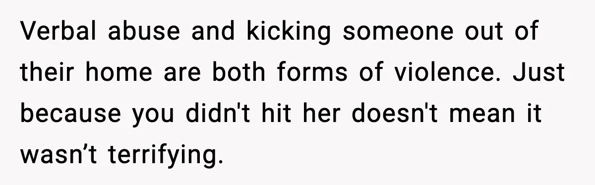 Verbal abuse and kicking someone out of their home are both forms of violence. Just because you didn't hit her doesn't mean it wasn’t terrifying.