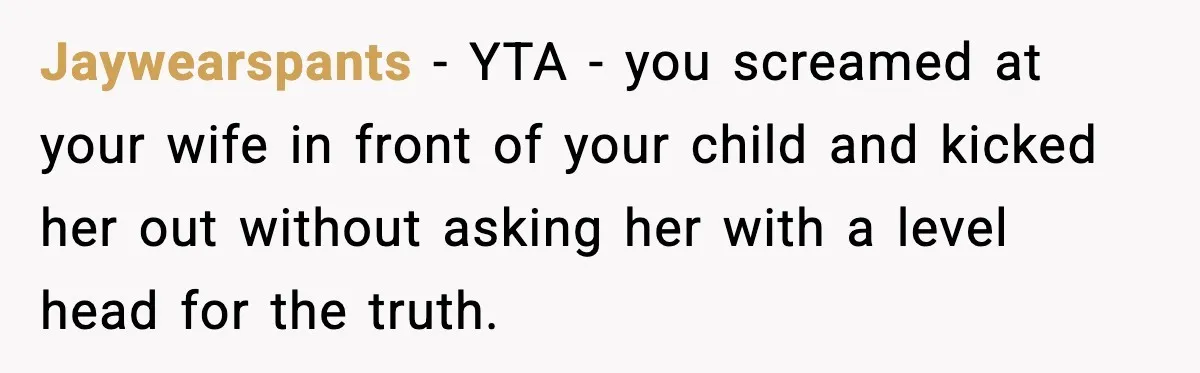 Jaywearspants - YTA - you screamed at your wife in front of your child and kicked her out without asking her with a level head for the truth.
