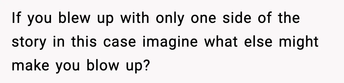 If you blew up with only one side of the story in this case imagine what else might make you blow up?