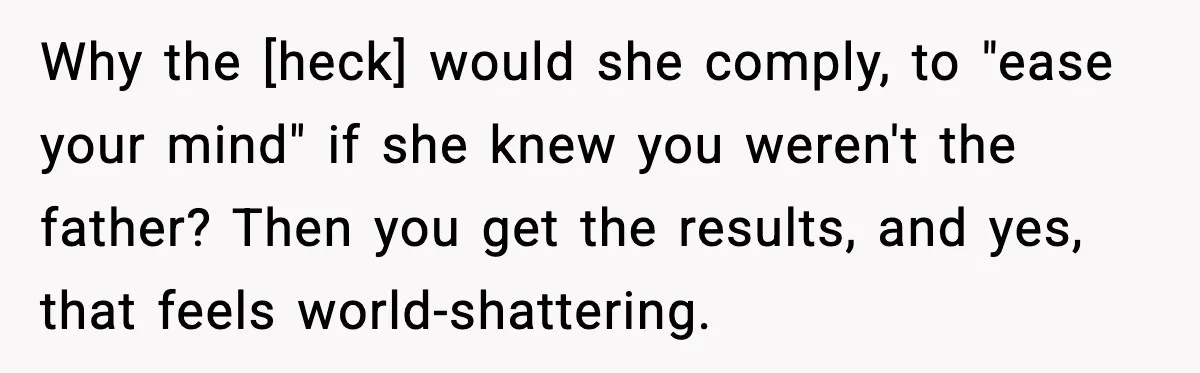 Why the [heck] would she comply, to "ease your mind" if she knew you weren't the father? Then you get the results, and yes, that feels world-shattering.