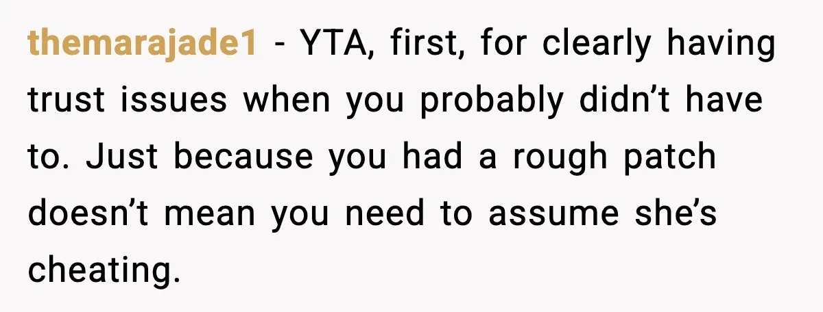 themarajade1 - YTA, first, for clearly having trust issues when you probably didn’t have to. Just because you had a rough patch doesn’t mean you need to assume she’s cheating.