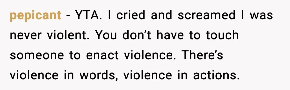 pepicant - YTA. I cried and screamed I was never violent. You don’t have to touch someone to enact violence. There’s violence in words, violence in actions.