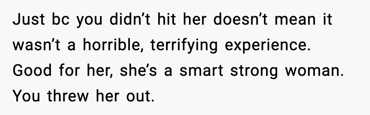Just bc you didn’t hit her doesn’t mean it wasn’t a horrible, terrifying experience. Good for her, she’s a smart strong woman. You threw her out.