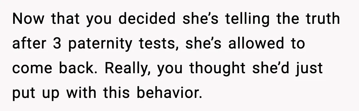 Now that you decided she’s telling the truth after 3 paternity tests, she’s allowed to come back. Really, you thought she’d just put up with this behavior.