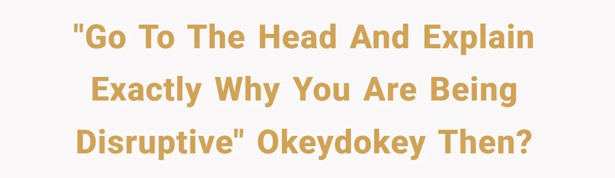 "Go to the head and explain exactly why you are being disruptive" Okeydokey then?