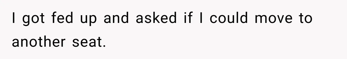 I got fed up and asked if I could move to another seat.