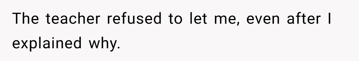 The teacher refused to let me, even after I explained why.