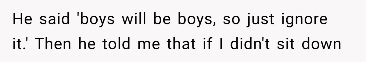 He said 'boys will be boys, so just ignore it.' Then he told me that if I didn't sit down