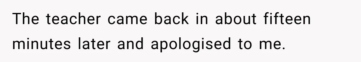 The teacher came back in about fifteen minutes later and apologised to me.