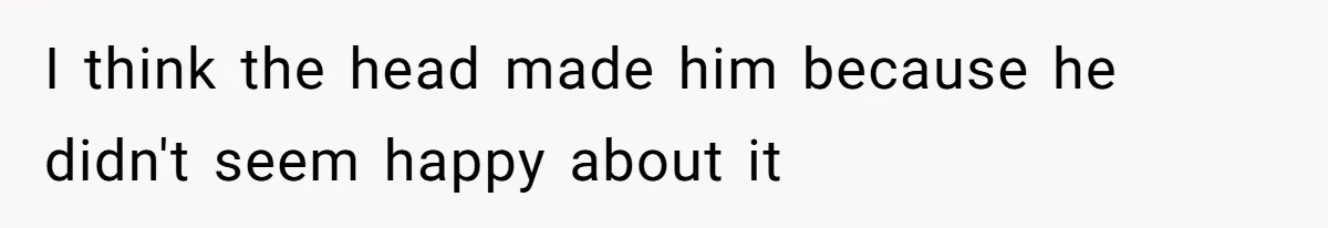 I think the head made him because he didn't seem happy about it