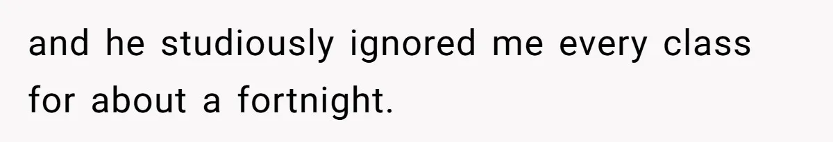 and he studiously ignored me every class for about a fortnight.