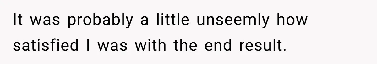 It was probably a little unseemly how satisfied I was with the end result.