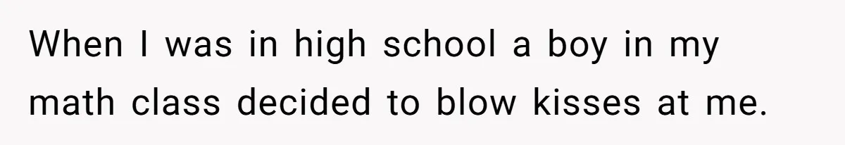 When I was in high school a boy in my math class decided to blow kisses at me.