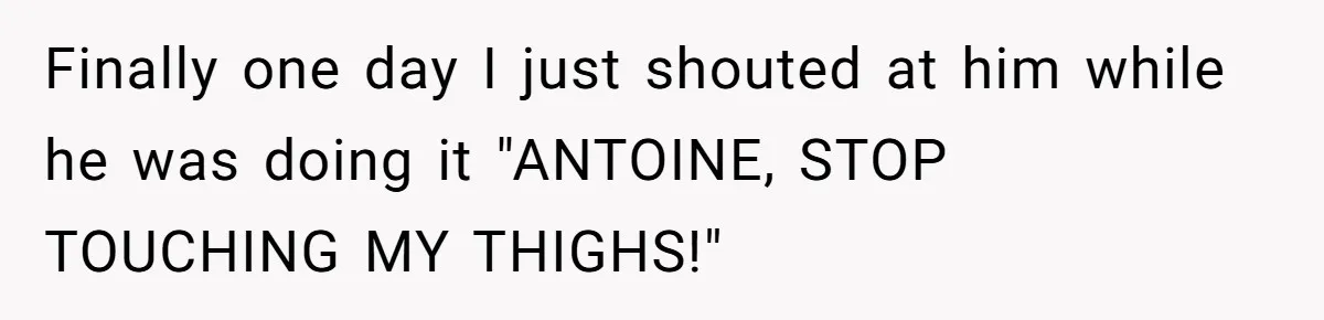 Finally one day I just shouted at him while he was doing it "ANTOINE, STOP TOUCHING MY THIGHS!"