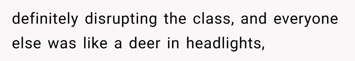 definitely disrupting the class, and everyone else was like a deer in headlights,