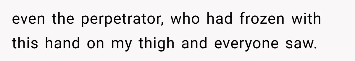 even the perpetrator, who had frozen with this hand on my thigh and everyone saw.
