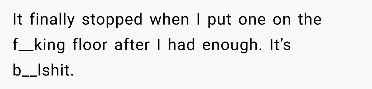 It finally stopped when I put one on the f__king floor after I had enough. It’s b__lshit.