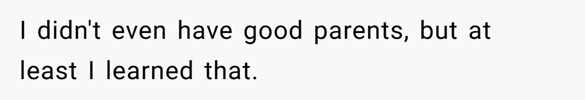 I didn't even have good parents, but at least I learned that.