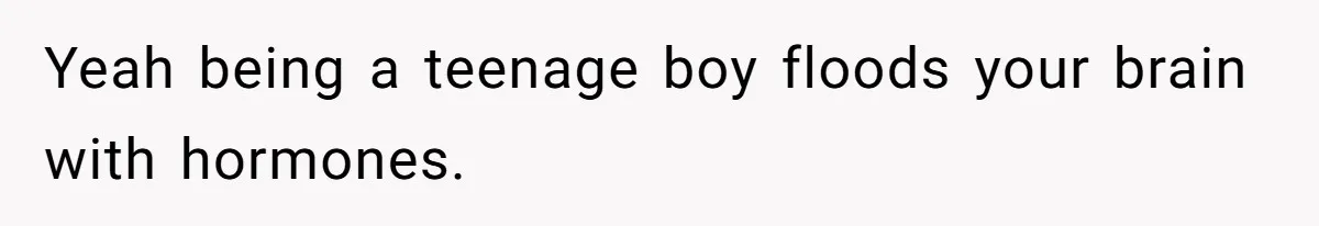 Yeah being a teenage boy floods your brain with hormones.