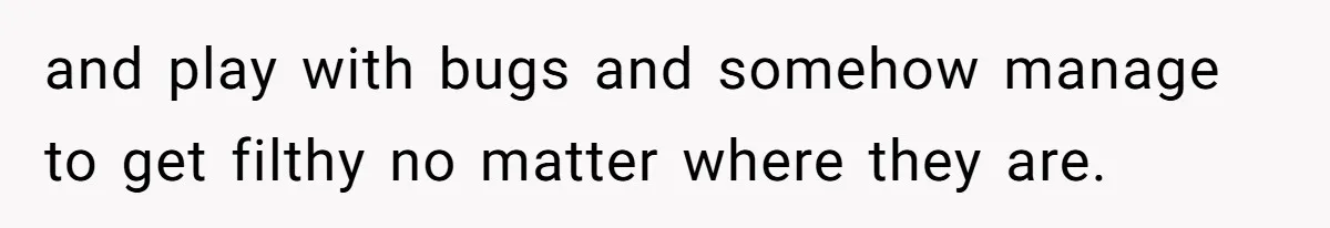and play with bugs and somehow manage to get filthy no matter where they are.