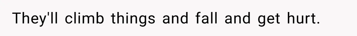 They'll climb things and fall and get hurt.