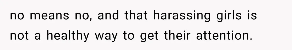 no means no, and that harassing girls is not a healthy way to get their attention.