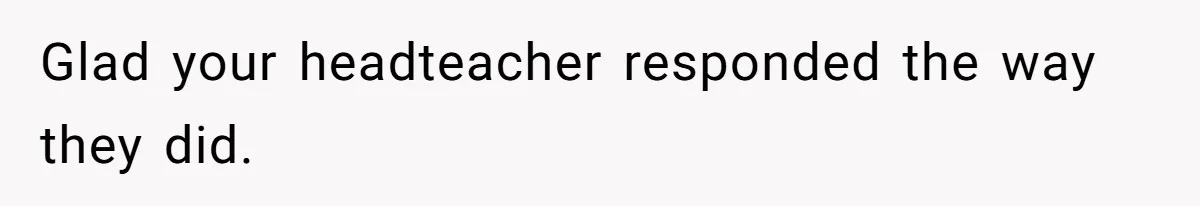 Glad your headteacher responded the way they did.