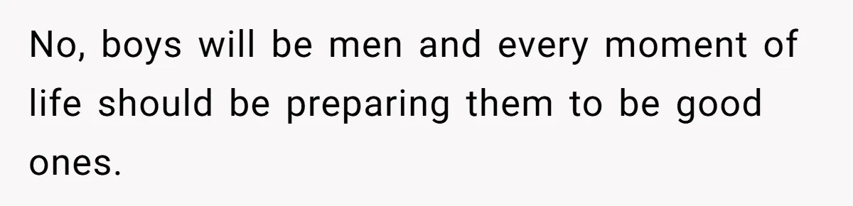 No, boys will be men and every moment of life should be preparing them to be good ones.