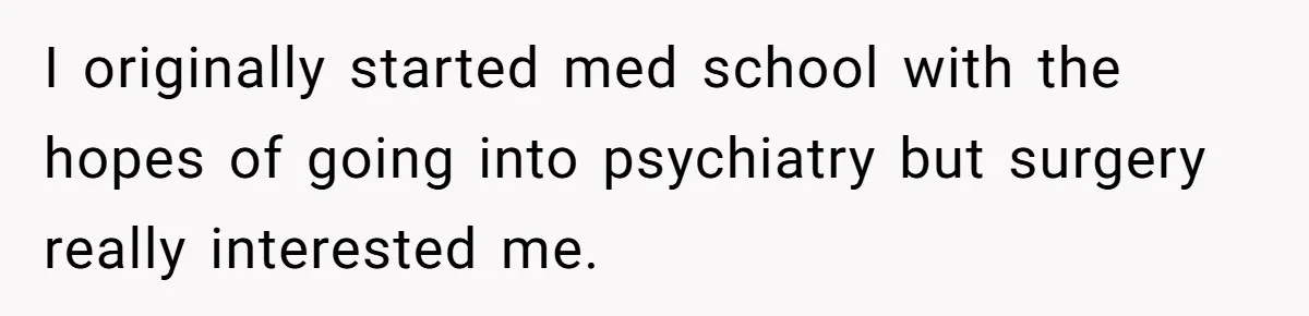 I originally started med school with the hopes of going into psychiatry but surgery really interested me.