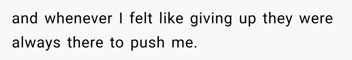 and whenever I felt like giving up they were always there to push me.