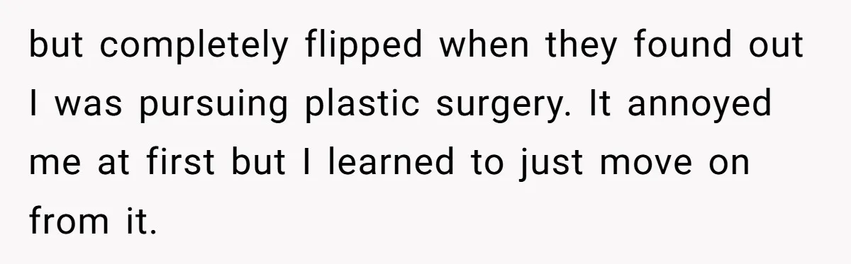 but completely flipped when they found out I was pursuing plastic surgery. It annoyed me at first but I learned to just move on from it.